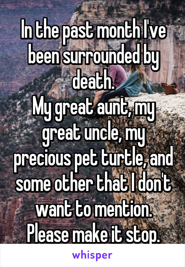 In the past month I've been surrounded by death.
My great aunt, my great uncle, my precious pet turtle, and some other that I don't want to mention.
Please make it stop.