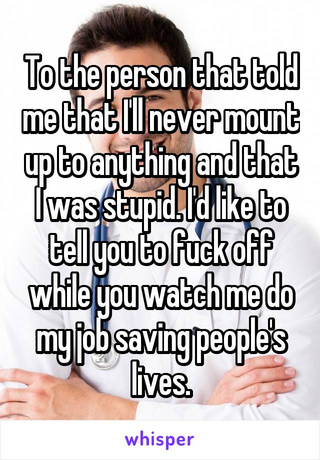 To the person that told me that I'll never mount up to anything and that I was stupid. I'd like to tell you to fuck off while you watch me do my job saving people's lives.