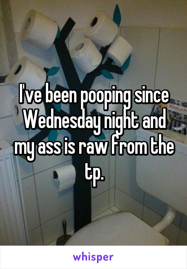 I've been pooping since Wednesday night and my ass is raw from the tp.