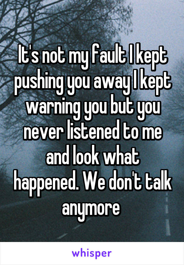 It's not my fault I kept pushing you away I kept warning you but you never listened to me and look what happened. We don't talk anymore 