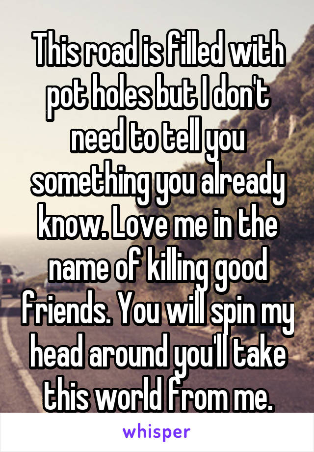 This road is filled with pot holes but I don't need to tell you something you already know. Love me in the name of killing good friends. You will spin my head around you'll take this world from me.