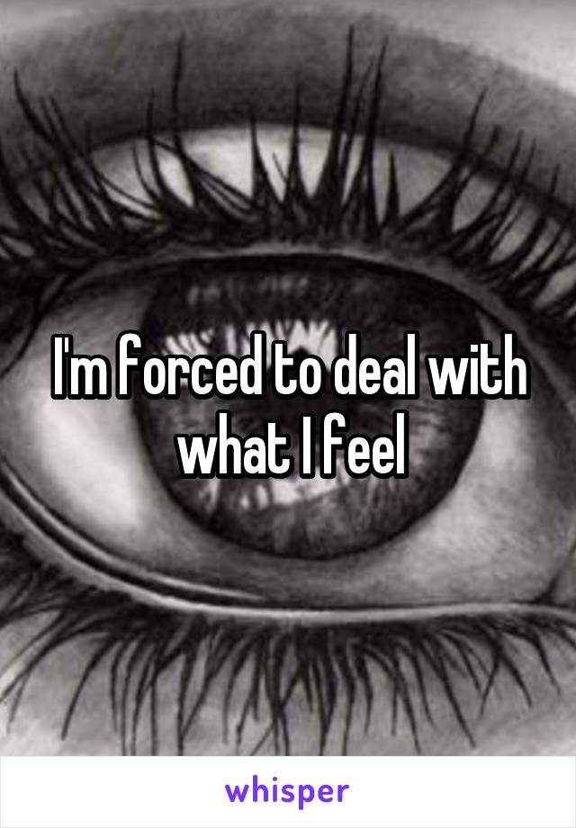 I'm forced to deal with what I feel