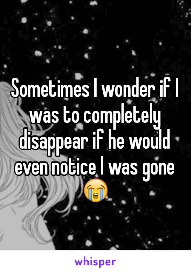 Sometimes I wonder if I was to completely disappear if he would even notice I was gone 😭