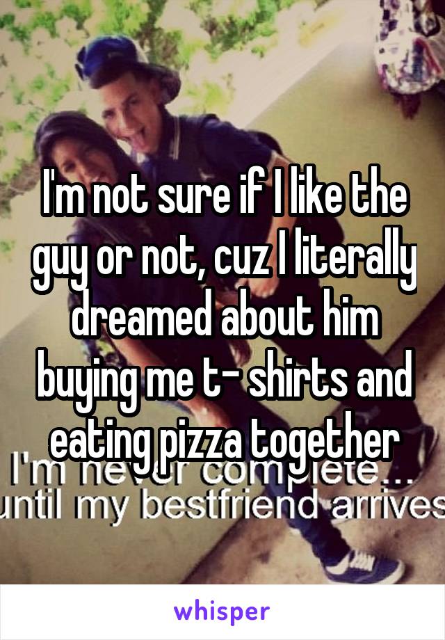 I'm not sure if I like the guy or not, cuz I literally dreamed about him buying me t- shirts and eating pizza together