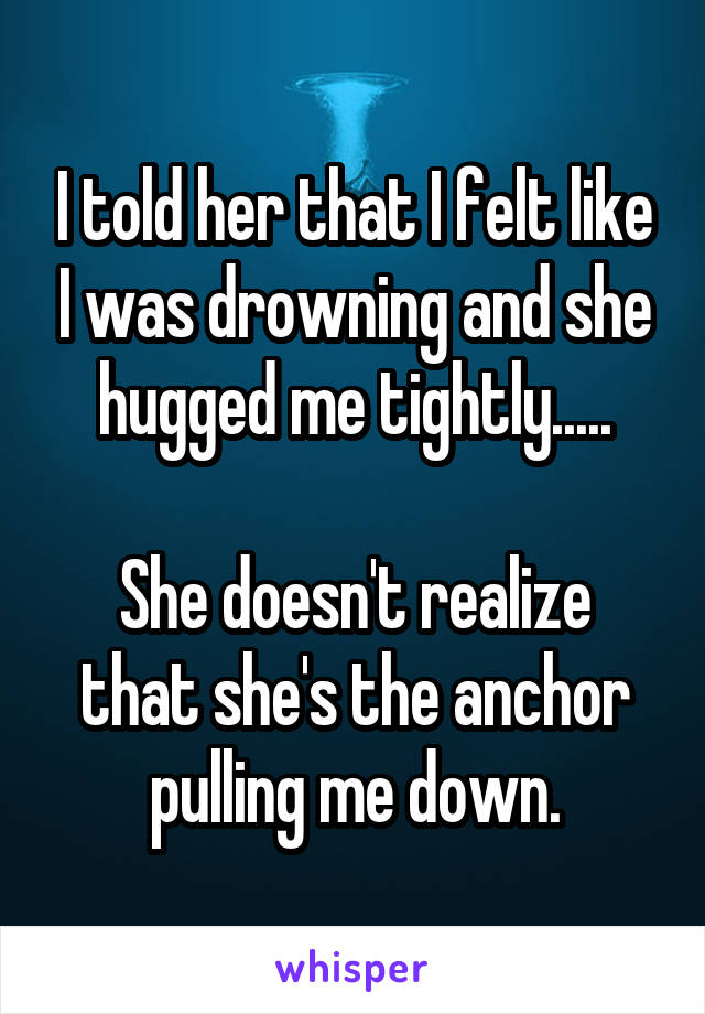 I told her that I felt like I was drowning and she hugged me tightly.....

She doesn't realize that she's the anchor pulling me down.