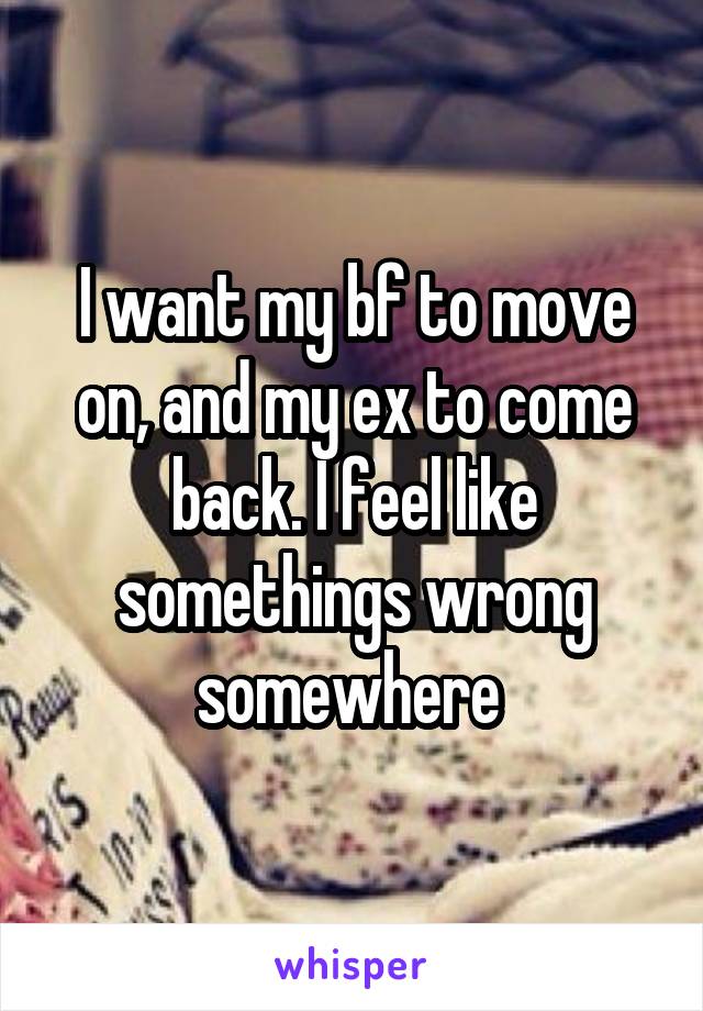 I want my bf to move on, and my ex to come back. I feel like somethings wrong somewhere 