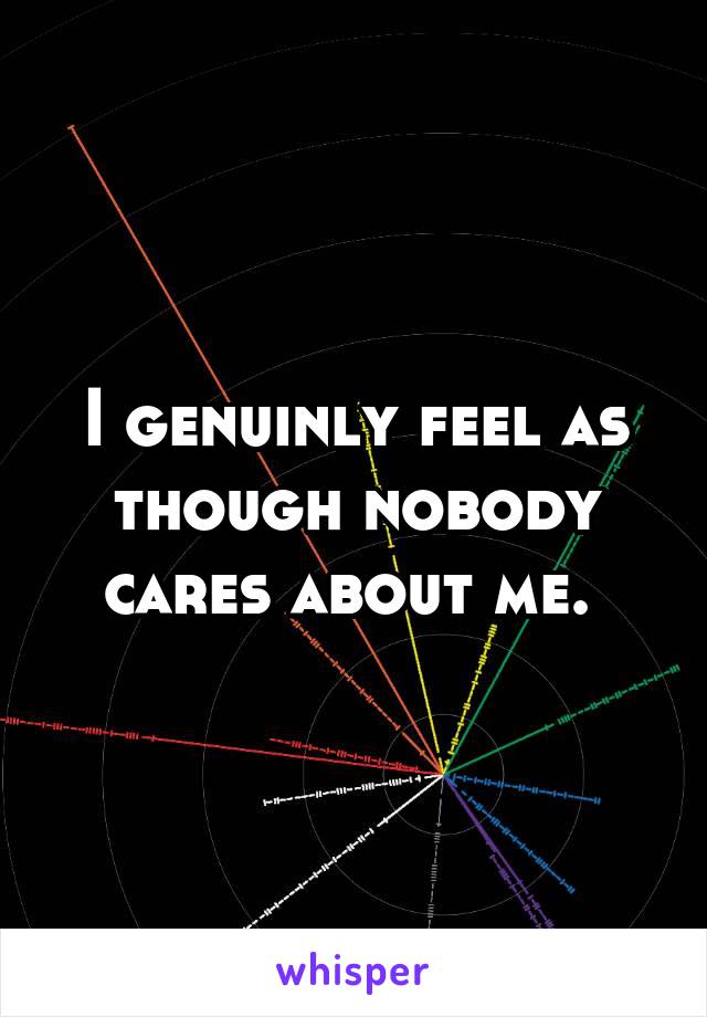 I genuinly feel as though nobody cares about me. 