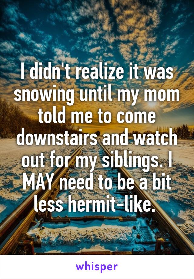 I didn't realize it was snowing until my mom told me to come downstairs and watch out for my siblings. I MAY need to be a bit less hermit-like. 