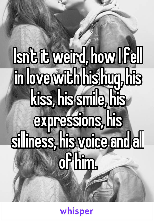 Isn't it weird, how I fell in love with his hug, his kiss, his smile, his expressions, his silliness, his voice and all of him.