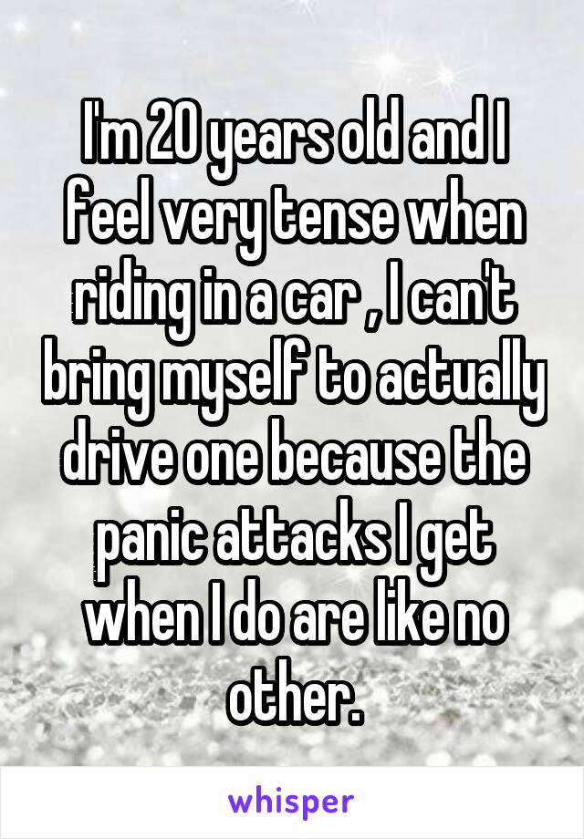 I'm 20 years old and I feel very tense when riding in a car , I can't bring myself to actually drive one because the panic attacks I get when I do are like no other.