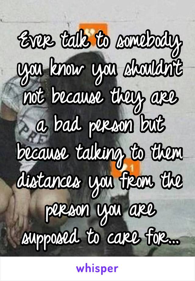 Ever talk to somebody you know you shouldn't not because they are a bad person but because talking to them distances you from the person you are supposed to care for...