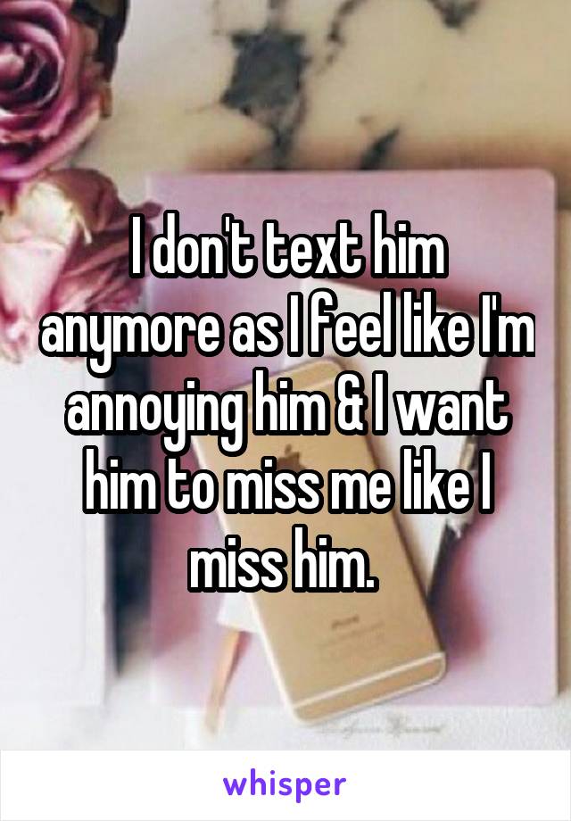 I don't text him anymore as I feel like I'm annoying him & I want him to miss me like I miss him. 