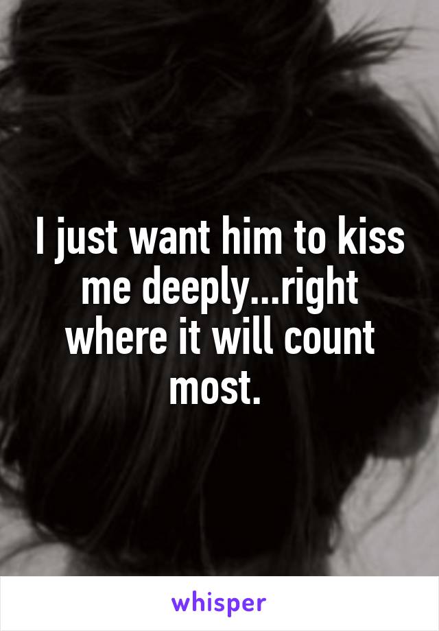 I just want him to kiss me deeply...right where it will count most. 