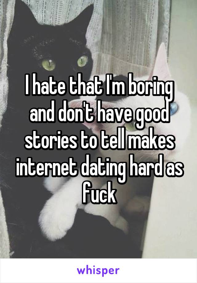 I hate that I'm boring and don't have good stories to tell makes internet dating hard as fuck