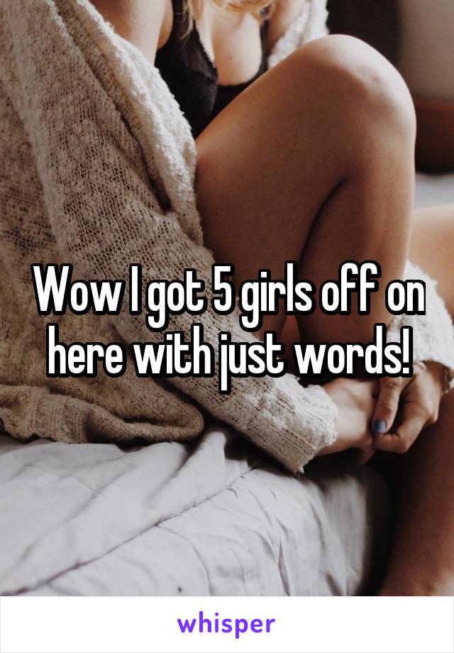 Wow I got 5 girls off on here with just words!