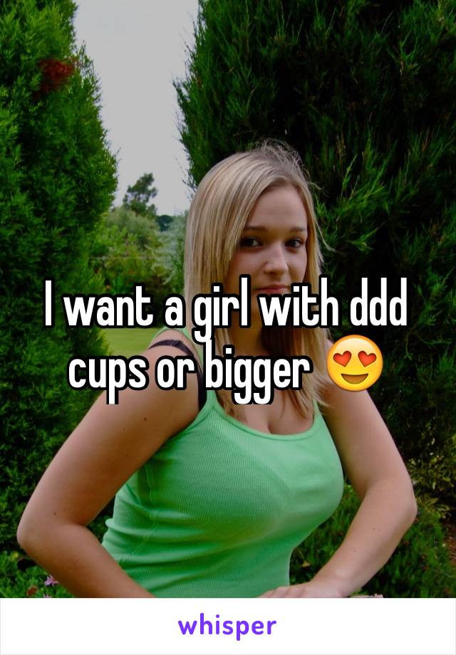 I want a girl with ddd cups or bigger 😍