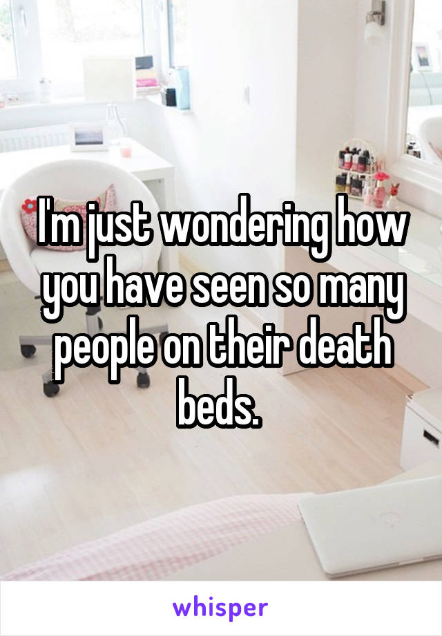 I'm just wondering how you have seen so many people on their death beds. 