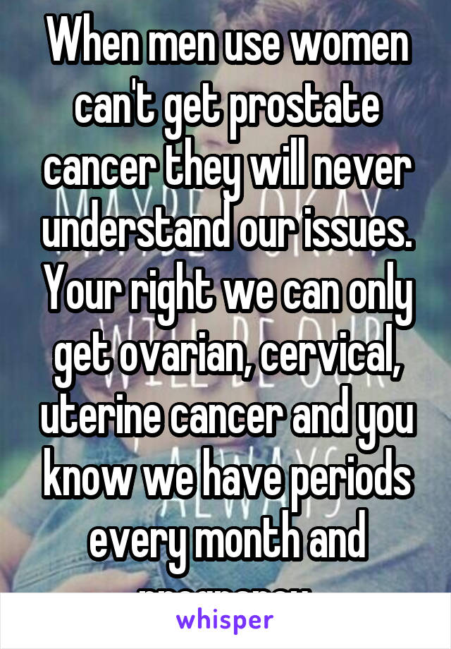 When men use women can't get prostate cancer they will never understand our issues. Your right we can only get ovarian, cervical, uterine cancer and you know we have periods every month and pregnancy.