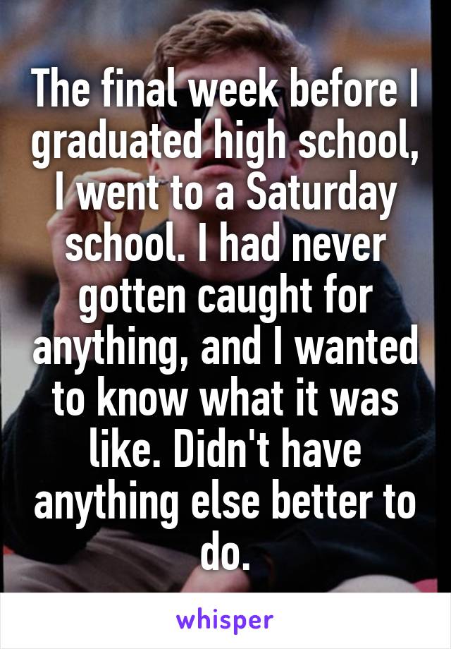 The final week before I graduated high school, I went to a Saturday school. I had never gotten caught for anything, and I wanted to know what it was like. Didn't have anything else better to do.