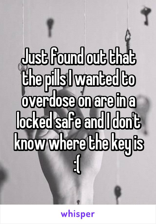 Just found out that the pills I wanted to overdose on are in a locked safe and I don't know where the key is :( 