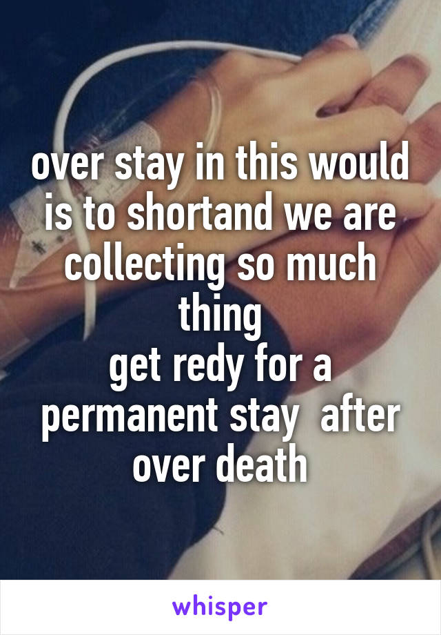 over stay in this would is to shortand we are collecting so much thing
get redy for a permanent stay  after over death