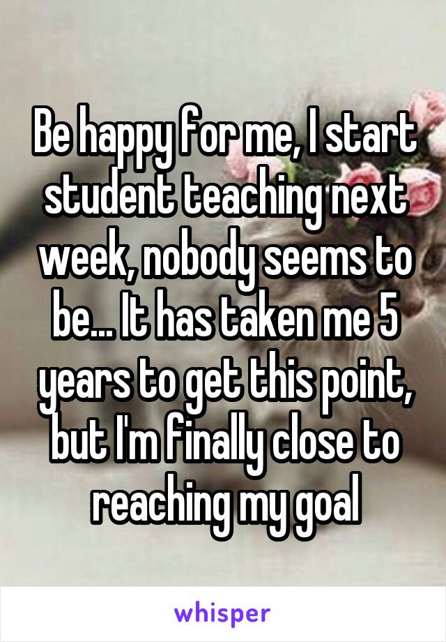 Be happy for me, I start student teaching next week, nobody seems to be... It has taken me 5 years to get this point, but I'm finally close to reaching my goal