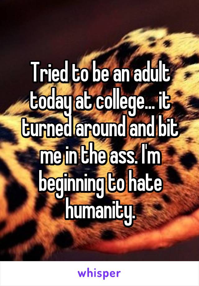 Tried to be an adult today at college... it turned around and bit me in the ass. I'm beginning to hate humanity.