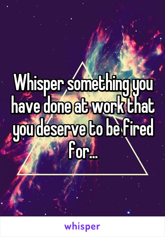 Whisper something you have done at work that you deserve to be fired for...