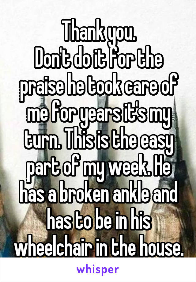 Thank you.
Don't do it for the praise he took care of me for years it's my turn. This is the easy part of my week. He has a broken ankle and has to be in his wheelchair in the house.