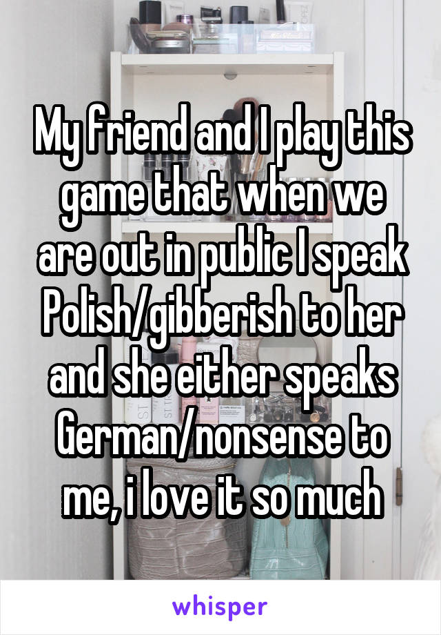 My friend and I play this game that when we are out in public I speak Polish/gibberish to her and she either speaks German/nonsense to me, i love it so much