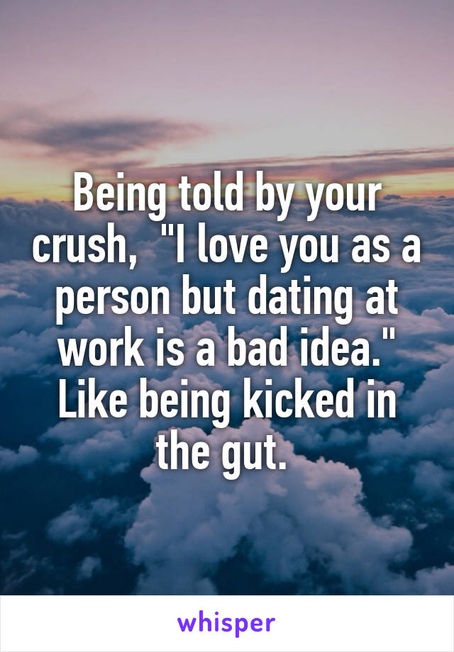 Being told by your crush,  "I love you as a person but dating at work is a bad idea." Like being kicked in the gut. 