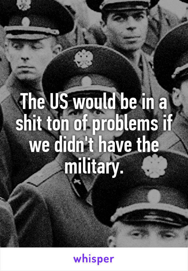 The US would be in a shit ton of problems if we didn't have the military.