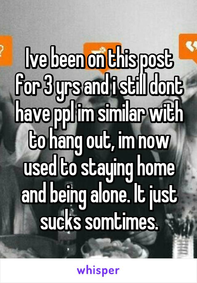 Ive been on this post for 3 yrs and i still dont have ppl im similar with to hang out, im now used to staying home and being alone. It just sucks somtimes.