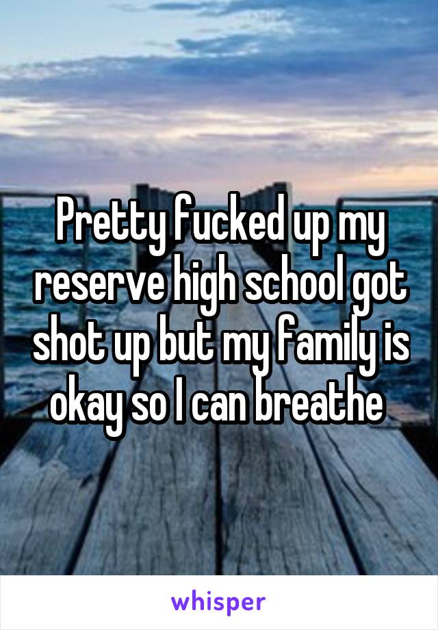 Pretty fucked up my reserve high school got shot up but my family is okay so I can breathe 