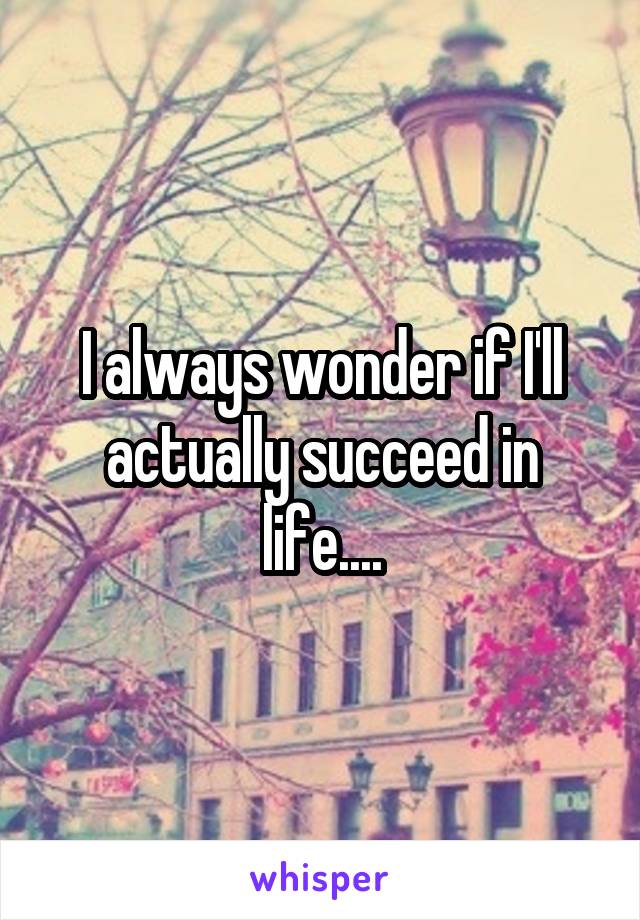 I always wonder if I'll actually succeed in life....