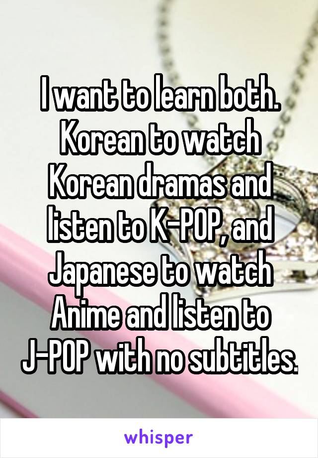 I want to learn both. Korean to watch Korean dramas and listen to K-POP, and Japanese to watch Anime and listen to J-POP with no subtitles.