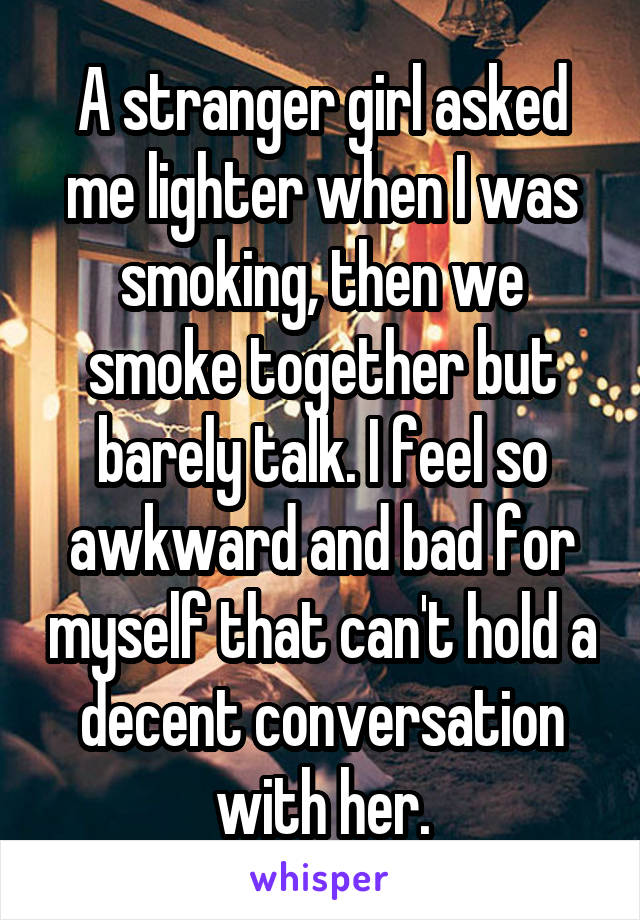 A stranger girl asked me lighter when I was smoking, then we smoke together but barely talk. I feel so awkward and bad for myself that can't hold a decent conversation with her.