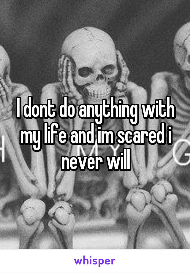 I dont do anything with my life and im scared i never will