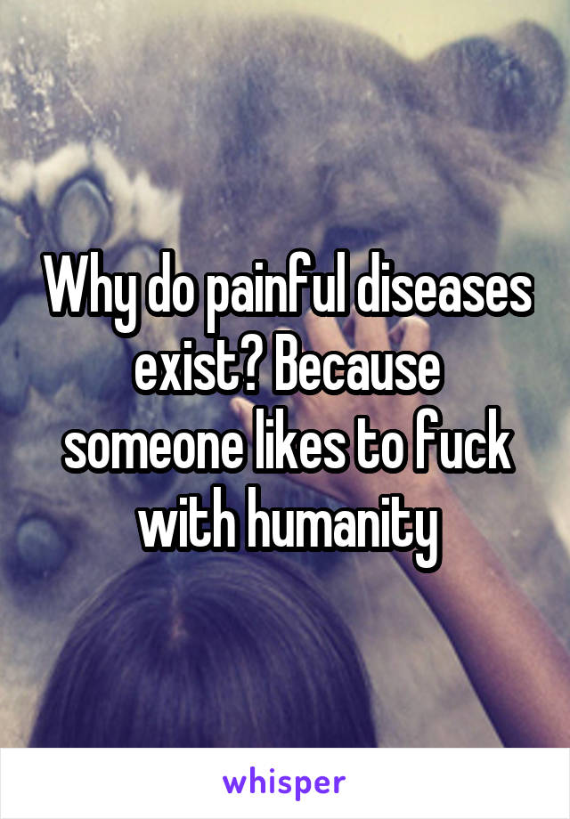 Why do painful diseases exist? Because someone likes to fuck with humanity