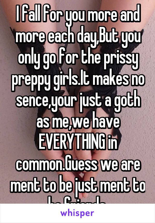 I fall for you more and more each day,But you only go for the prissy preppy girls.It makes no sence,your just a goth as me,we have EVERYTHING in common.Guess we are ment to be just ment to be friends.