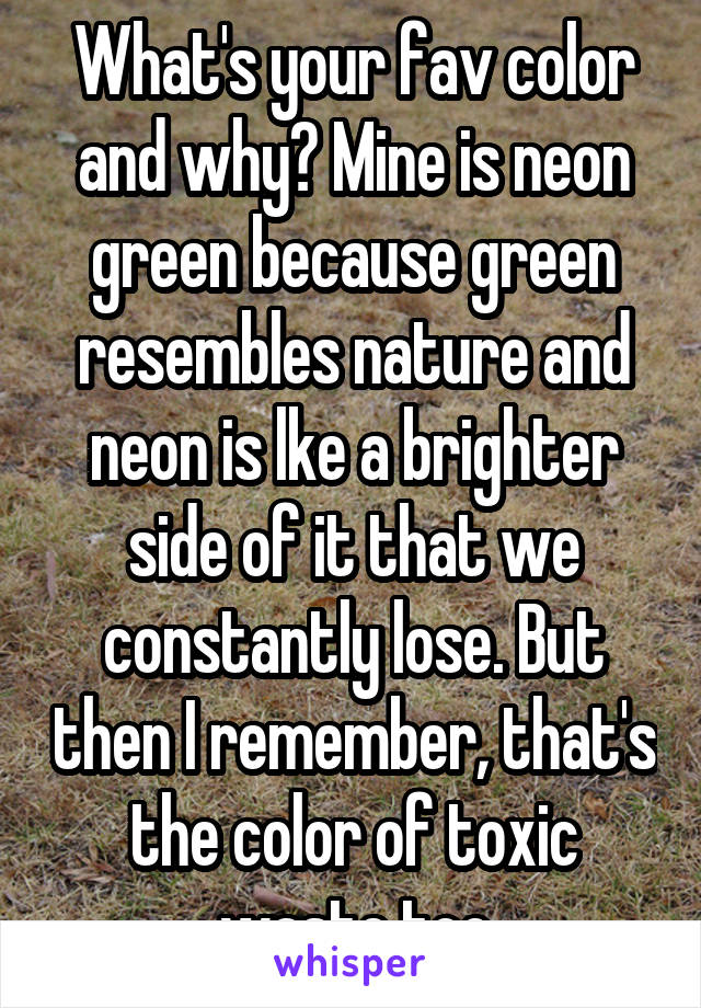 What's your fav color and why? Mine is neon green because green resembles nature and neon is lke a brighter side of it that we constantly lose. But then I remember, that's the color of toxic waste too