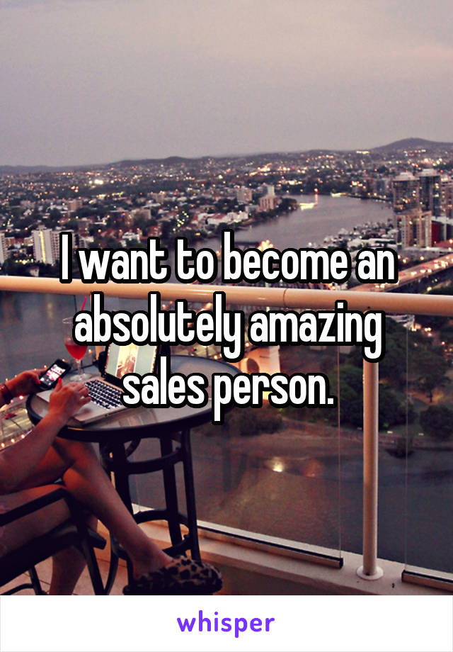 I want to become an absolutely amazing sales person.