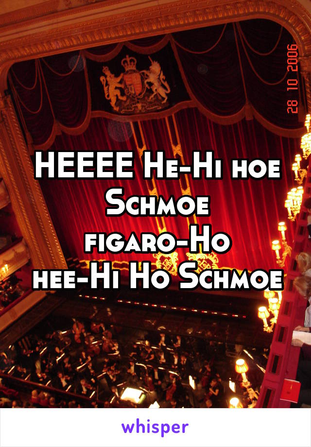 HEEEE He-Hi hoe Schmoe
figaro-Ho
hee-Hi Ho Schmoe