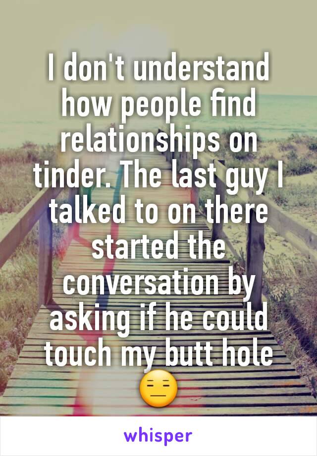 I don't understand how people find relationships on tinder. The last guy I talked to on there started the conversation by asking if he could touch my butt hole 😑