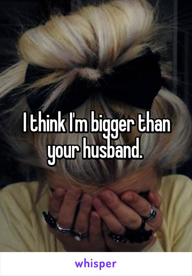 I think I'm bigger than your husband. 