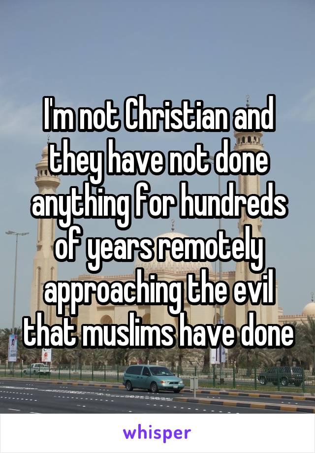 I'm not Christian and they have not done anything for hundreds of years remotely approaching the evil that muslims have done