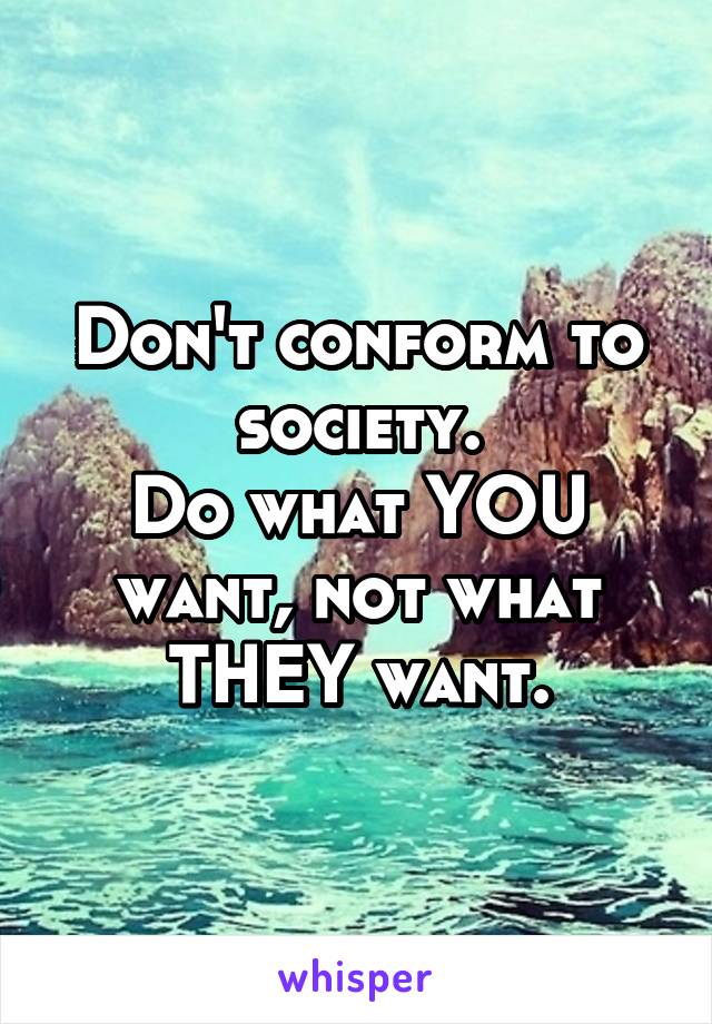 Don't conform to society.
Do what YOU want, not what THEY want.