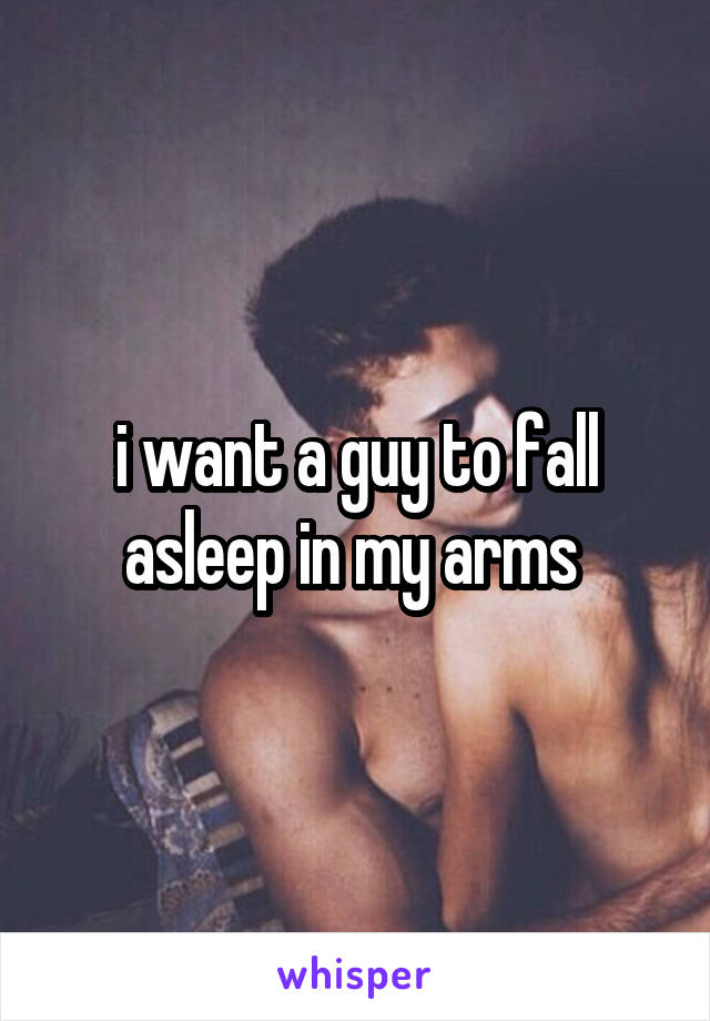 i want a guy to fall asleep in my arms 