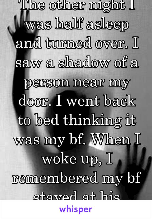 The other night I was half asleep and turned over. I saw a shadow of a person near my door. I went back to bed thinking it was my bf. When I woke up, I remembered my bf stayed at his house. 