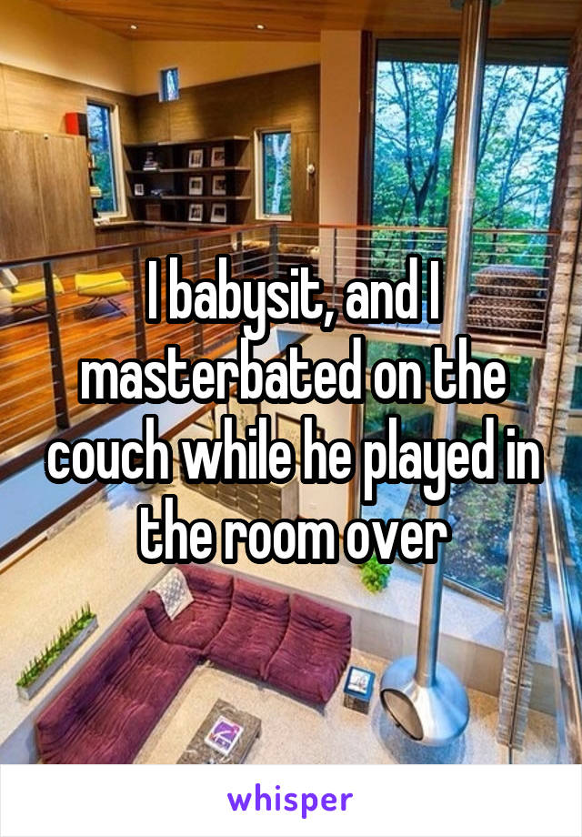 I babysit, and I masterbated on the couch while he played in the room over